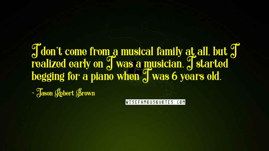 Jason Robert Brown Quotes: I don't come from a musical family at all, but I realized early on I was a musician. I started begging for a piano when I was 6 years old.