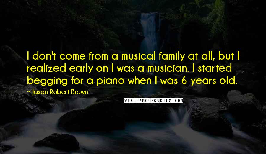 Jason Robert Brown Quotes: I don't come from a musical family at all, but I realized early on I was a musician. I started begging for a piano when I was 6 years old.