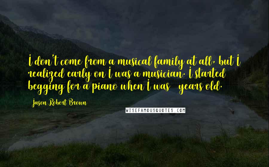Jason Robert Brown Quotes: I don't come from a musical family at all, but I realized early on I was a musician. I started begging for a piano when I was 6 years old.