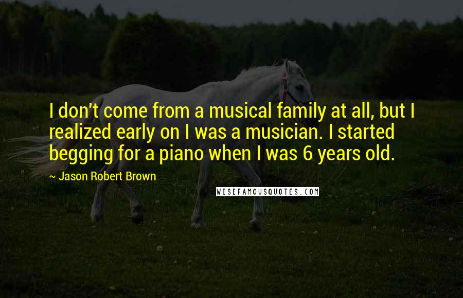 Jason Robert Brown Quotes: I don't come from a musical family at all, but I realized early on I was a musician. I started begging for a piano when I was 6 years old.