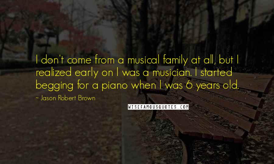 Jason Robert Brown Quotes: I don't come from a musical family at all, but I realized early on I was a musician. I started begging for a piano when I was 6 years old.