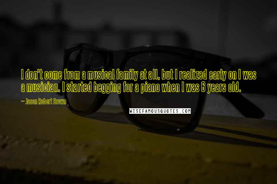 Jason Robert Brown Quotes: I don't come from a musical family at all, but I realized early on I was a musician. I started begging for a piano when I was 6 years old.