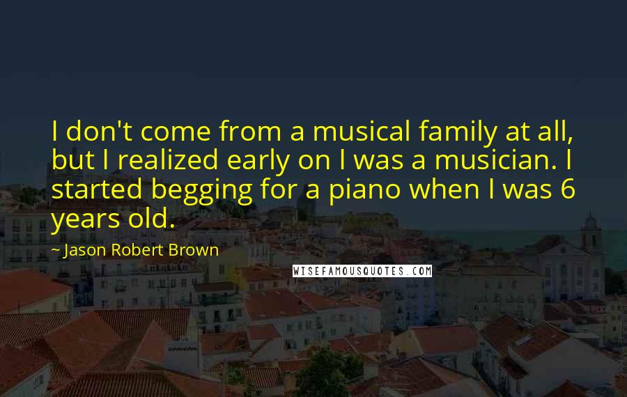 Jason Robert Brown Quotes: I don't come from a musical family at all, but I realized early on I was a musician. I started begging for a piano when I was 6 years old.