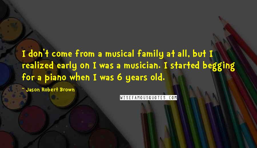 Jason Robert Brown Quotes: I don't come from a musical family at all, but I realized early on I was a musician. I started begging for a piano when I was 6 years old.