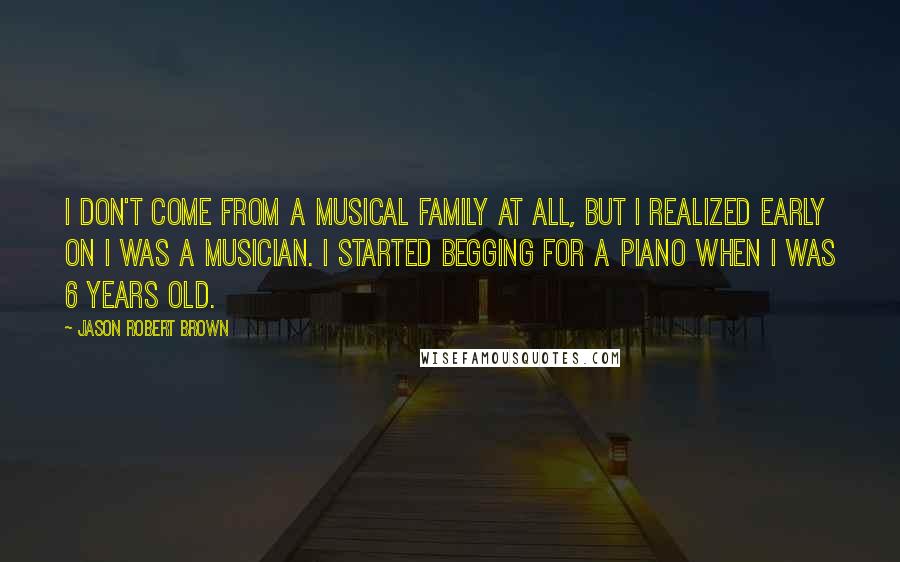 Jason Robert Brown Quotes: I don't come from a musical family at all, but I realized early on I was a musician. I started begging for a piano when I was 6 years old.