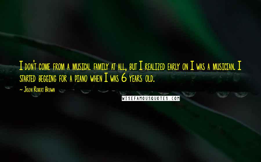 Jason Robert Brown Quotes: I don't come from a musical family at all, but I realized early on I was a musician. I started begging for a piano when I was 6 years old.