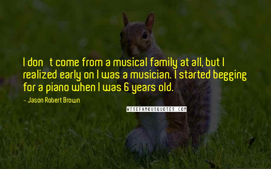 Jason Robert Brown Quotes: I don't come from a musical family at all, but I realized early on I was a musician. I started begging for a piano when I was 6 years old.