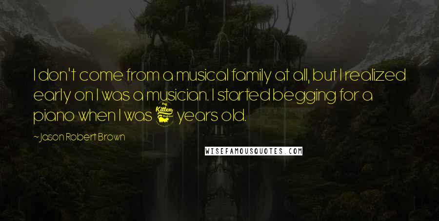 Jason Robert Brown Quotes: I don't come from a musical family at all, but I realized early on I was a musician. I started begging for a piano when I was 6 years old.