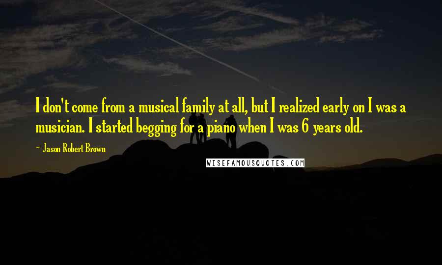 Jason Robert Brown Quotes: I don't come from a musical family at all, but I realized early on I was a musician. I started begging for a piano when I was 6 years old.