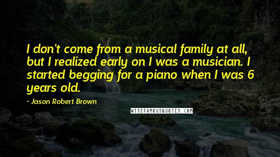 Jason Robert Brown Quotes: I don't come from a musical family at all, but I realized early on I was a musician. I started begging for a piano when I was 6 years old.