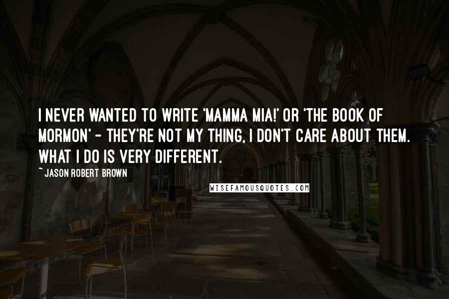 Jason Robert Brown Quotes: I never wanted to write 'Mamma Mia!' or 'The Book of Mormon' - they're not my thing, I don't care about them. What I do is very different.