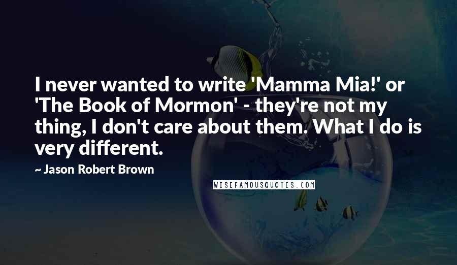 Jason Robert Brown Quotes: I never wanted to write 'Mamma Mia!' or 'The Book of Mormon' - they're not my thing, I don't care about them. What I do is very different.