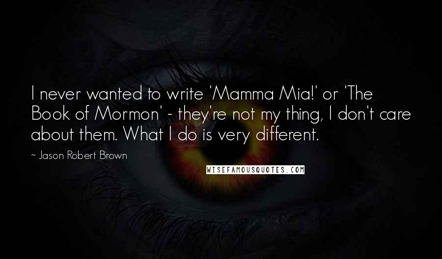 Jason Robert Brown Quotes: I never wanted to write 'Mamma Mia!' or 'The Book of Mormon' - they're not my thing, I don't care about them. What I do is very different.