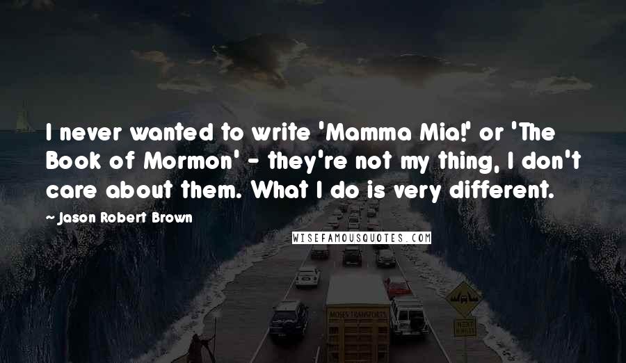 Jason Robert Brown Quotes: I never wanted to write 'Mamma Mia!' or 'The Book of Mormon' - they're not my thing, I don't care about them. What I do is very different.