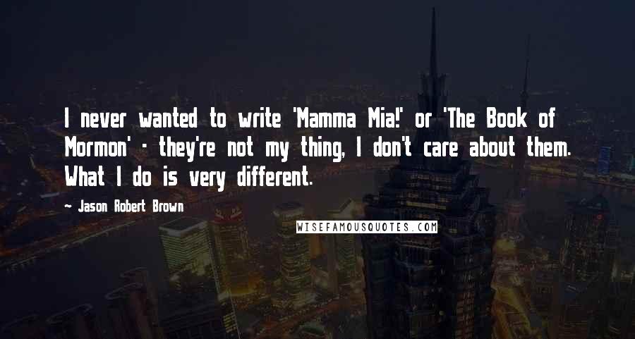 Jason Robert Brown Quotes: I never wanted to write 'Mamma Mia!' or 'The Book of Mormon' - they're not my thing, I don't care about them. What I do is very different.