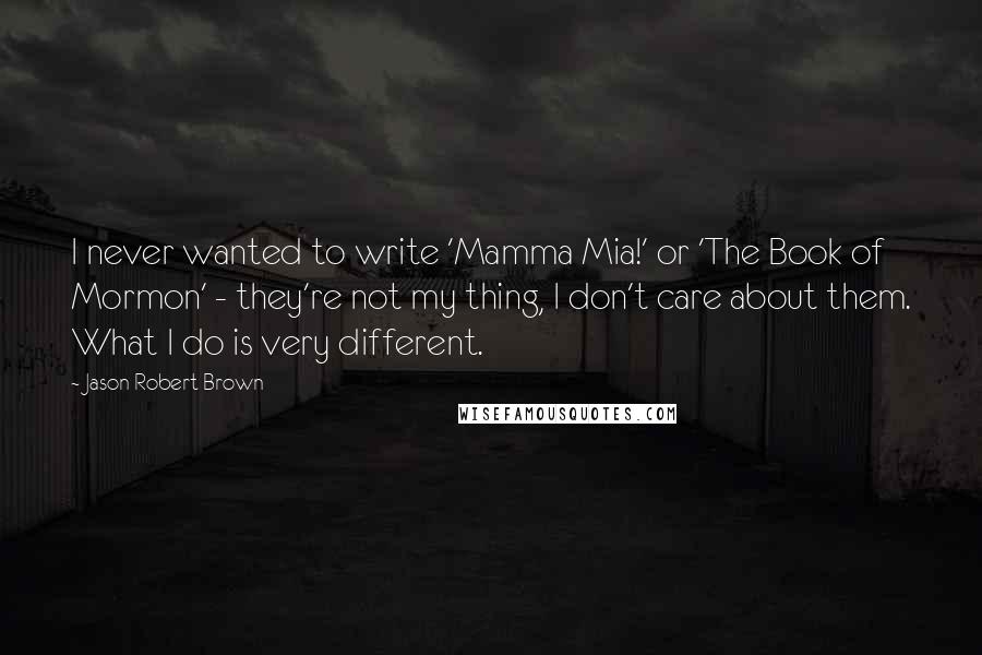 Jason Robert Brown Quotes: I never wanted to write 'Mamma Mia!' or 'The Book of Mormon' - they're not my thing, I don't care about them. What I do is very different.