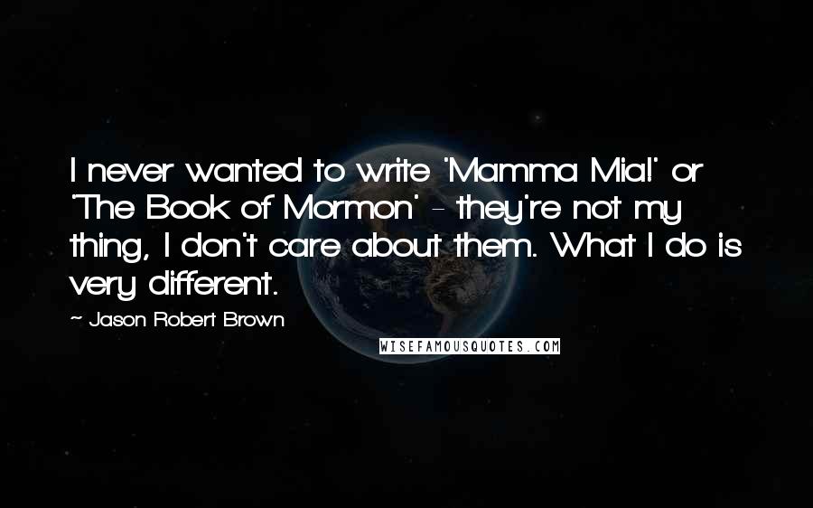 Jason Robert Brown Quotes: I never wanted to write 'Mamma Mia!' or 'The Book of Mormon' - they're not my thing, I don't care about them. What I do is very different.