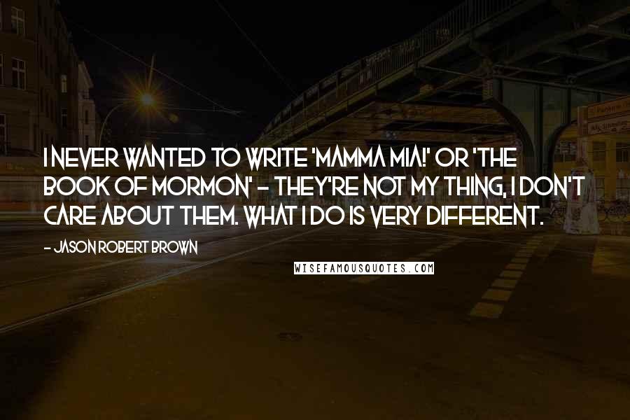 Jason Robert Brown Quotes: I never wanted to write 'Mamma Mia!' or 'The Book of Mormon' - they're not my thing, I don't care about them. What I do is very different.