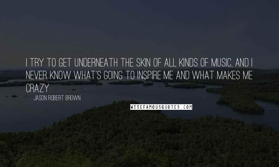 Jason Robert Brown Quotes: I try to get underneath the skin of all kinds of music, and I never know what's going to inspire me and what makes me crazy.