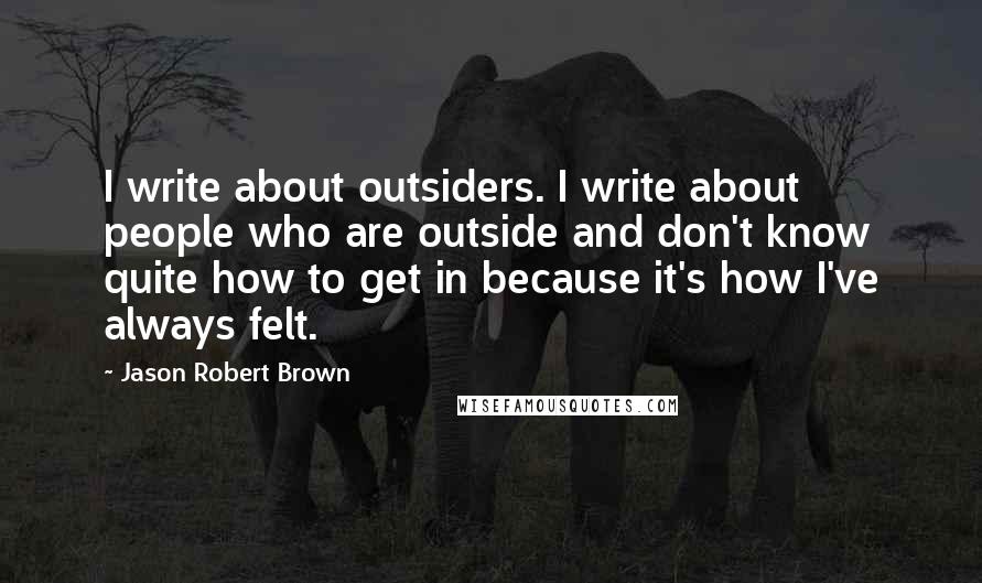 Jason Robert Brown Quotes: I write about outsiders. I write about people who are outside and don't know quite how to get in because it's how I've always felt.