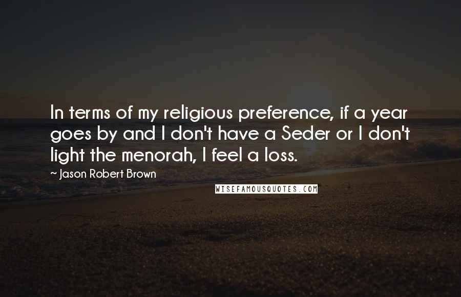 Jason Robert Brown Quotes: In terms of my religious preference, if a year goes by and I don't have a Seder or I don't light the menorah, I feel a loss.