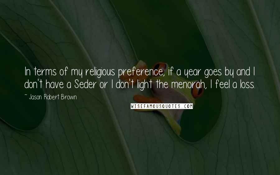 Jason Robert Brown Quotes: In terms of my religious preference, if a year goes by and I don't have a Seder or I don't light the menorah, I feel a loss.