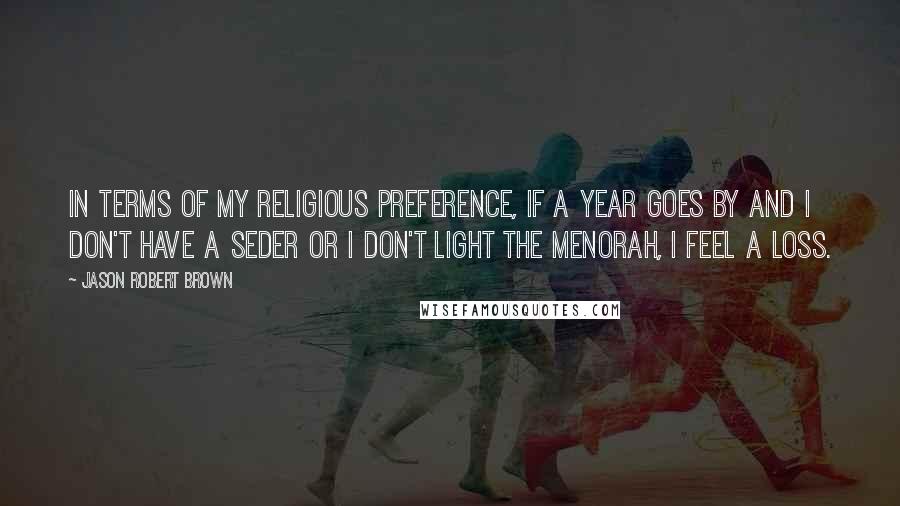 Jason Robert Brown Quotes: In terms of my religious preference, if a year goes by and I don't have a Seder or I don't light the menorah, I feel a loss.