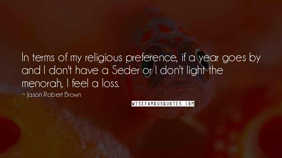 Jason Robert Brown Quotes: In terms of my religious preference, if a year goes by and I don't have a Seder or I don't light the menorah, I feel a loss.