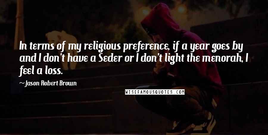 Jason Robert Brown Quotes: In terms of my religious preference, if a year goes by and I don't have a Seder or I don't light the menorah, I feel a loss.