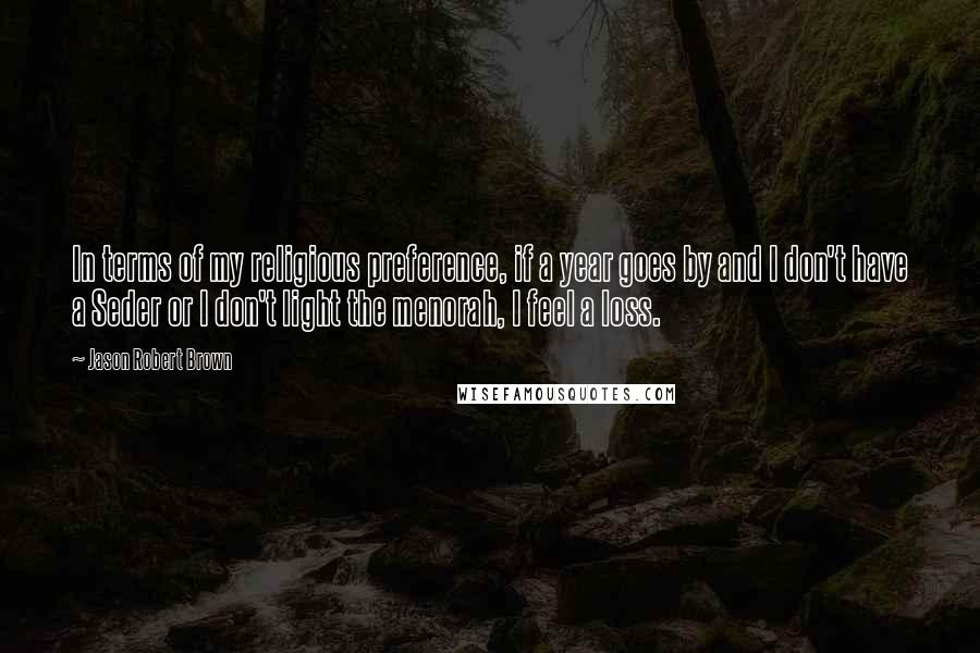 Jason Robert Brown Quotes: In terms of my religious preference, if a year goes by and I don't have a Seder or I don't light the menorah, I feel a loss.