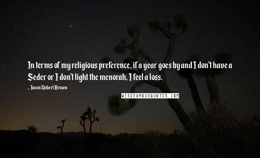 Jason Robert Brown Quotes: In terms of my religious preference, if a year goes by and I don't have a Seder or I don't light the menorah, I feel a loss.