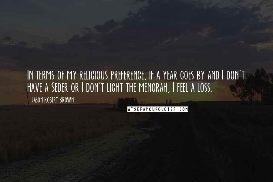 Jason Robert Brown Quotes: In terms of my religious preference, if a year goes by and I don't have a Seder or I don't light the menorah, I feel a loss.