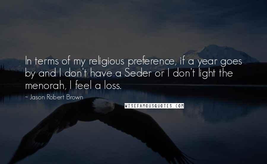 Jason Robert Brown Quotes: In terms of my religious preference, if a year goes by and I don't have a Seder or I don't light the menorah, I feel a loss.