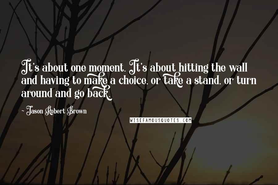 Jason Robert Brown Quotes: It's about one moment. It's about hitting the wall and having to make a choice, or take a stand, or turn around and go back.