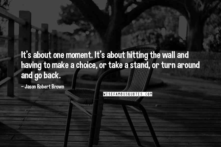 Jason Robert Brown Quotes: It's about one moment. It's about hitting the wall and having to make a choice, or take a stand, or turn around and go back.