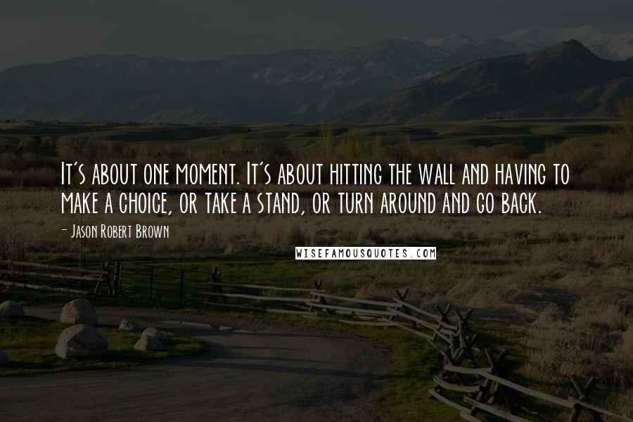 Jason Robert Brown Quotes: It's about one moment. It's about hitting the wall and having to make a choice, or take a stand, or turn around and go back.