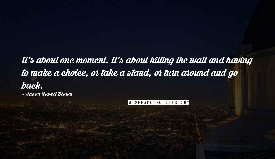 Jason Robert Brown Quotes: It's about one moment. It's about hitting the wall and having to make a choice, or take a stand, or turn around and go back.