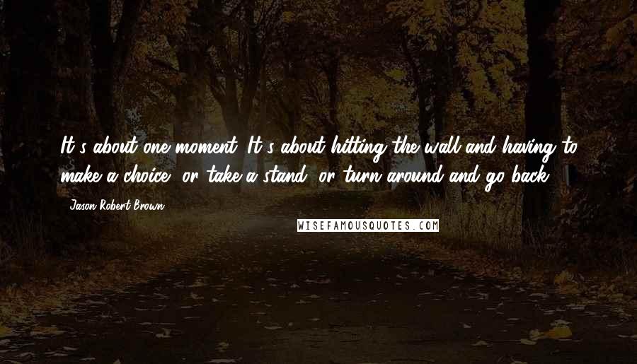 Jason Robert Brown Quotes: It's about one moment. It's about hitting the wall and having to make a choice, or take a stand, or turn around and go back.