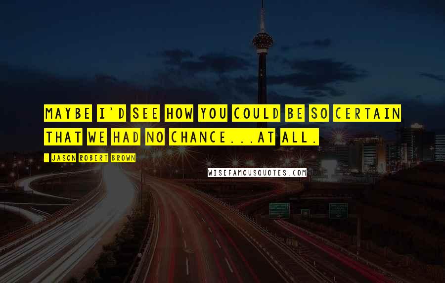 Jason Robert Brown Quotes: Maybe I'd see how you could be so certain that we had no chance...at all.