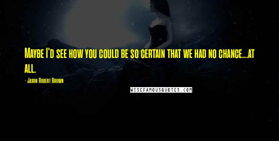 Jason Robert Brown Quotes: Maybe I'd see how you could be so certain that we had no chance...at all.