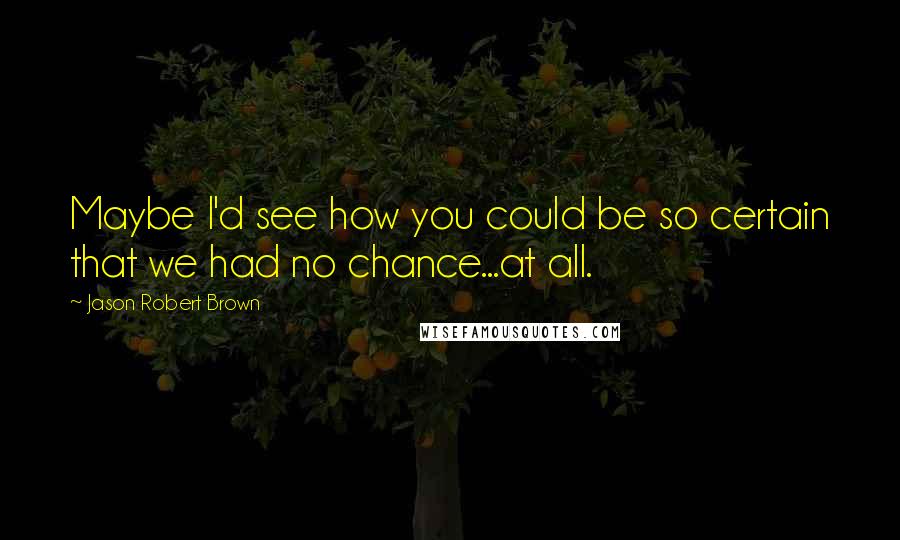 Jason Robert Brown Quotes: Maybe I'd see how you could be so certain that we had no chance...at all.