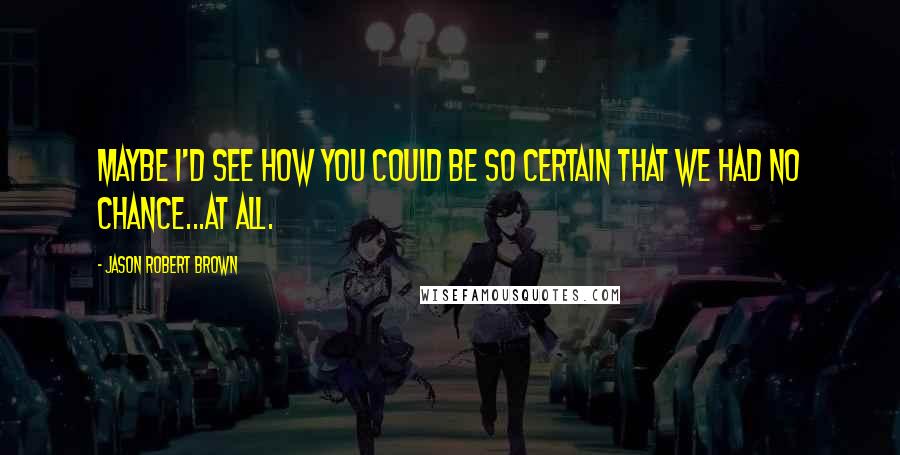 Jason Robert Brown Quotes: Maybe I'd see how you could be so certain that we had no chance...at all.