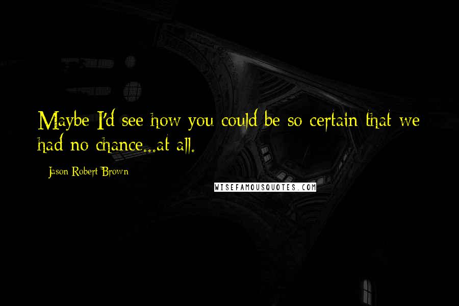 Jason Robert Brown Quotes: Maybe I'd see how you could be so certain that we had no chance...at all.