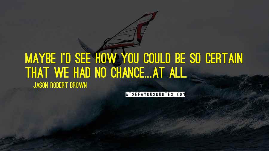 Jason Robert Brown Quotes: Maybe I'd see how you could be so certain that we had no chance...at all.