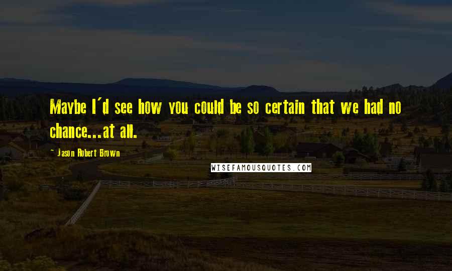 Jason Robert Brown Quotes: Maybe I'd see how you could be so certain that we had no chance...at all.
