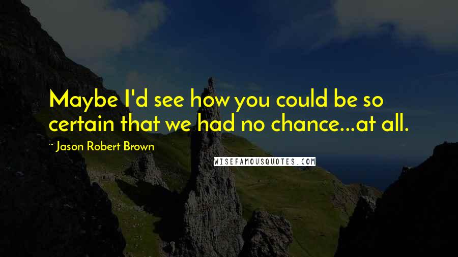 Jason Robert Brown Quotes: Maybe I'd see how you could be so certain that we had no chance...at all.