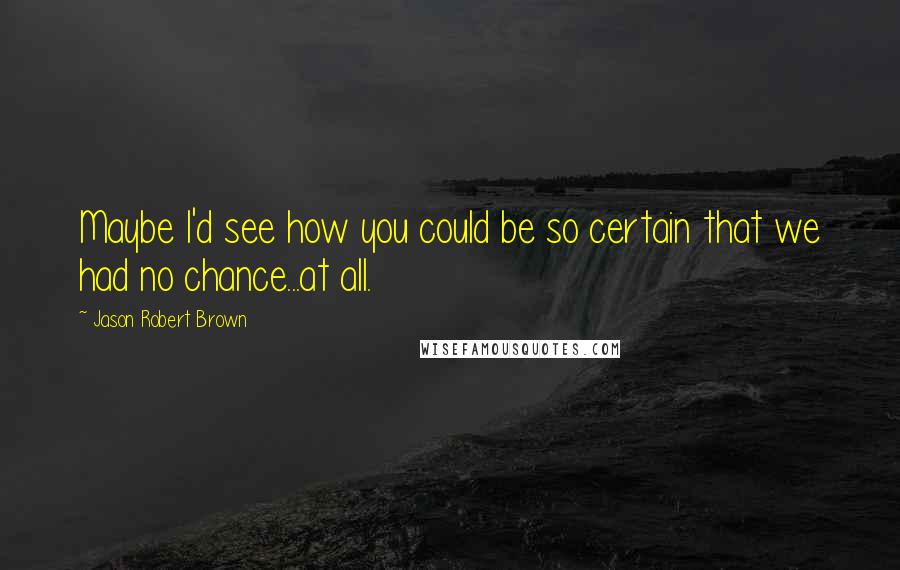 Jason Robert Brown Quotes: Maybe I'd see how you could be so certain that we had no chance...at all.