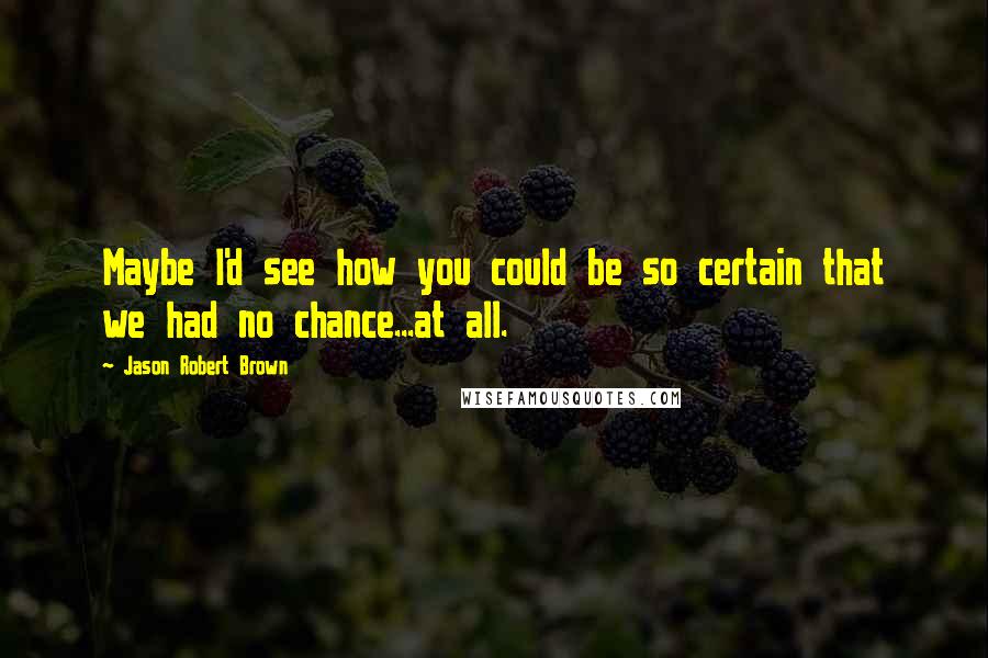 Jason Robert Brown Quotes: Maybe I'd see how you could be so certain that we had no chance...at all.