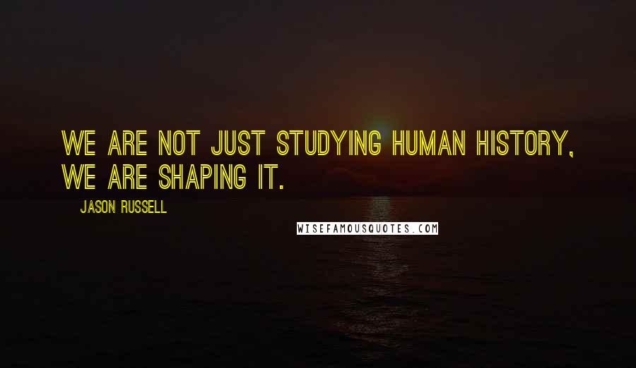 Jason Russell Quotes: We are not just studying human history, we are shaping it.