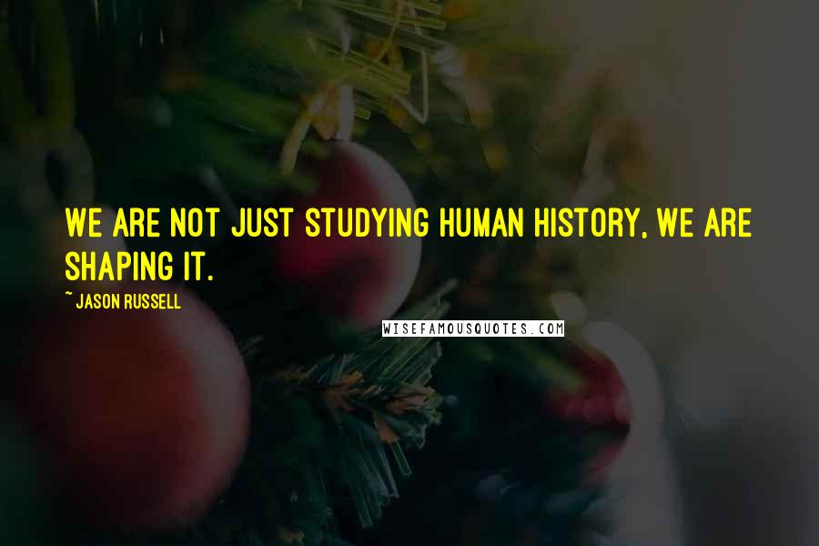 Jason Russell Quotes: We are not just studying human history, we are shaping it.